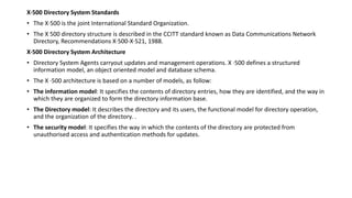 X·500 Directory System Standards
• The X·500 is the joint International Standard Organization.
• The X 500 directory structure is described in the CCITT standard known as Data Communications Network
Directory, Recommendations X·500-X·521, 1988.
X·500 Directory System Architecture
• Directory System Agents carryout updates and management operations. X ·500 defines a structured
information model, an object oriented model and database schema.
• The X ·500 architecture is based on a number of models, as follow:
• The information model: It specifies the contents of directory entries, how they are identified, and the way in
which they are organized to form the directory information base.
• The Directory model: It describes the directory and its users, the functional model for directory operation,
and the organization of the directory. .
• The security model: It specifies the way in which the contents of the directory are protected from
unauthorised access and authentication methods for updates.
 