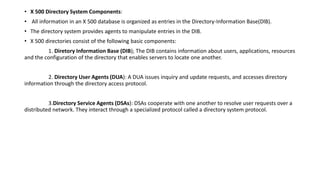 • X 500 Directory System Components:
• All information in an X 500 database is organized as entries in the Directory-Information Base(DlB).
• The directory system provides agents to manipulate entries in the DIB.
• X 500 directories consist of the following basic components:
1. Diretory Information Base (DIB); The DIB contains information about users, applications, resources
and the configuration of the directory that enables servers to locate one another.
2. Directory User Agents (DUA): A DUA issues inquiry and update requests, and accesses directory
information through the directory access protocol.
3.Directory Service Agents (DSAs): DSAs cooperate with one another to resolve user requests over a
distributed network. They interact through a specialized protocol called a directory system protocol.
 