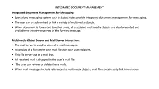 INTEGRATED DOCUMENT MANAGEMENT
Integrated document Management for Messaging
• Specialized messaging system such as Lotus Notes provide Integrated document management for messaging.
• The user can attach embed or link a variety of multimedia objects.
• When document is forwarded to other users, all associated multimedia objects are also forwarded and
available to the new receivers of the forward message.
Multimedia Object Server and Mail Server Interactions:
• The mail server is used to store all e-mail messages.
• It consists of a file server with mail files for each user recipient.
• This file server act as a mail box.
• All received mail is dropped in the user's mail file.
• The user can review or delete these mails.
• When mail messages include references to multimedia objects, mail file contains only link information.
 