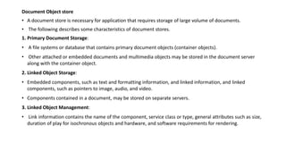 Document Object store
• A document store is necessary for application that requires storage of large volume of documents.
• The following describes some characteristics of document stores.
1. Primary Document Storage:
• A file systems or database that contains primary document objects (container objects).
• Other attached or embedded documents and multimedia objects may be stored in the document server
along with the container object.
2. Linked Object Storage:
• Embedded components, such as text and formatting information, and linked information, and linked
components, such as pointers to image, audio, and video.
• Components contained in a document, may be stored on separate servers.
3. Linked Object Management:
• Link information contains the name of the component, service class or type, general attributes such as size,
duration of play for isochronous objects and hardware, and software requirements for rendering.
 