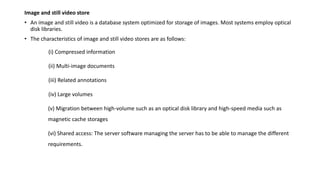 Image and still video store
• An image and still video is a database system optimized for storage of images. Most systems employ optical
disk libraries.
• The characteristics of image and still video stores are as follows:
(i) Compressed information
(ii) Multi-image documents
(iii) Related annotations
(iv) Large volumes
(v) Migration between high-volume such as an optical disk library and high-speed media such as
magnetic cache storages
(vi) Shared access: The server software managing the server has to be able to manage the different
requirements.
 