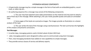 HYPERMEDIA MESSAGE COMPONENTS
• A hypermedia message may be a simple message in the form of text with an embedded graphics, sound
track, or video clip etc…
• An authoring sequence for a message may consist of the following components.
1. The user may have watched some video presentation on the material and may want to attach a
part of that clip in the message. While watching it, the user marks possible quotes and saves an annotated
copy.
2. Some pages of the book are scanned as images. The images provide an illustration or a clearer
analysis of the topic
3. The user writes the text of the message using a word processor. The text summarizes the highlights
of the analysis and presents conclusions.
Text Messages
• In earlier days, messaging systems used a limited subset of plain ASCII text.
• Later, messaging systems were designed to allow users to communicate using short messages.
• Then, new messaging standards have added on new capabilities to simple messages.
• They provide various classes of service and delivery reports.
 
