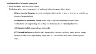 Audio and video Full motion video store
• Audio and Video objects are isochronous.
• The following lists some characteristics of audio and full-motion video object stores:
(i) Large-capacity file system: A compressed video object can be as large as six to ten M bytes for one
minute of video playback.
(II)Temporary or permanent Storage: Video objects may be stored temporarily on client
workstations, servers providing disk caches, and multiple audio or video object servers.
(III) Migration to high volume/lower-cost media.
(IV) Playback isochronocity: Playing back a video object requires consistent speed without breaks.
Multiple shared access objects being played back in a stream mode must be accessible by other
users.
 