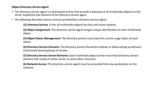 Object Directory Service Agent
• The directory service agent is a distributed service that provide a directory of all multimedia objects on the
server tracked by that element of the directory service agent.
• The following describes various services provided by a directory service Agent.
(1) Directory Service: It lists all multimedia objects by class and server location.
(2) Object Assignment: The directory service agent assigns unique identification to each multimedia
object.
(3) Object Status Management: The directory service must track the current usage status of each
object.
(4) Directory Service Domains: The directory service should be modular to allow setting up domains
constructed around groups of servers.
(5) Directory Service Server Elements: Each multimedia object server must have directory service
element that reside on either server or some other resources.
(6) Network Access: The directory service agent must be accessible from any workstation on the
network.
 