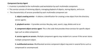 Component Service Agent
• A service is provided to the multimedia used workstation by each multimedia component.
• This service consists of retrieving objects, managing playback of objects, storing objects, and so on.
• The characteristics of services provided by each multimedia component are
1. object creating service – It obtains a identification for creating a new object from the directory
service agents.
2. playback service – It provides services like play, seek, search, copy, delete and so on
3. component object service agent- This is the code that provides these services for specific object
type such as video component.
4. service agents on servers- Multiple component agents may resident on a server if the server stores
multiple component object.
5. multifaceted services- Multifaceted services component object may exist in several forms such as
compressed or uncompressed.
 