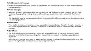 Typical Electronic mail message
• Other capabilities of messaging systems include a name and address directory of all users accessible to the
messaging system.
Rich-Text Messages
• Microsoft defined a standard for exporting and importing text data that included character set, font table,
section and paragraph formatting, document formatting, and color information-called Rich Text Format
(RTF).
• This standard is used for storage as well as Import and export of text files across a variety of word-processing
and messaging systems.
Voice Messages
• Voice mail systems answer telephones using recorded messages and direct the caller through a sequence of
touch tone key operations until the caller is connected to the desired party or is able to leave a recorded
message.
Audio' (Music)
• The Musical Instrument Digital interface (MIDI) was developed initially by the music industry to allow
computer control of and music recordings from musical instruments such as digital pianos and electric
keyboards.
• MIDI interfaces are now being used for a variety of peripherals, including digital pianos, digital organs, video
games with high-fidelity sound output, and business presentations.
 