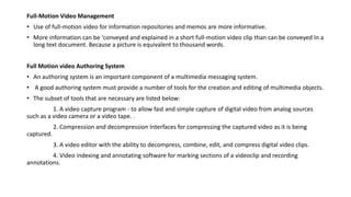 Full-Motion Video Management
• Use of full-motion video for information repositories and memos are more informative.
• More information can be 'conveyed and explained in a short full-motion video clip than can be conveyed In a
long text document. Because a picture is equivalent to thousand words.
Full Motion video Authoring System
• An authoring system is an important component of a multimedia messaging system.
• A good authoring system must provide a number of tools for the creation and editing of multimedia objects.
• The subset of tools that are necessary are listed below:
1. A video capture program - to allow fast and simple capture of digital video from analog sources
such as a video camera or a video tape. .
2. Compression and decompression Interfaces for compressing the captured video as it is being
captured.
3. A video editor with the ability to decompress, combine, edit, and compress digital video clips.
4. Video indexing and annotating software for marking sections of a videoclip and recording
annotations.
 