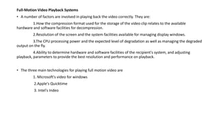 Full-Motion Video Playback Systems
• A number of factors are involved in playing back the video correctly. They are:
1.How the compression format used for the storage of the video clip relates to the available
hardware and software facilities for decompression.
2.Resolution of the screen and the system facilities available for managing display windows.
3.The CPU processing power and the expected level of degradation as well as managing the degraded
output on the fly.
4.Ability to determine hardware and software facilities of the recipient's system, and adjusting
playback, parameters to provide the best resolution and performance on playback.
• The three main technologies for playing full motion video are
1. Microsoft's video for windows
2.Apple's Quicktime
3. Intel's Indeo
 