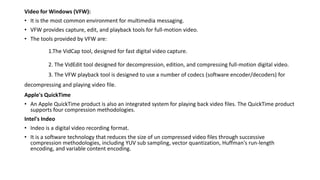 Video for Windows (VFW):
• It is the most common environment for multimedia messaging.
• VFW provides capture, edit, and playback tools for full-motion video.
• The tools provided by VFW are:
1.The VidCap tool, designed for fast digital video capture.
2. The VidEdit tool designed for decompression, edition, and compressing full-motion digital video.
3. The VFW playback tool is designed to use a number of codecs (software encoder/decoders) for
decompressing and playing video file.
Apple's QuickTime
• An Apple QuickTime product is also an integrated system for playing back video files. The QuickTime product
supports four compression methodologies.
Intel's Indeo
• Indeo is a digital video recording format.
• It is a software technology that reduces the size of un compressed video files through successive
compression methodologies, including YUV sub sampling, vector quantization, Huffman's run-length
encoding, and variable content encoding.
 
