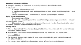 Hypermedia Linking and Embedding
• Linking and embedding are two methods for associating multimedia objects with documents.
• It deals with
1 .Linking as in hypertext applications.
2. Linking multimedia objects stored separately from the document and the link provides a pointer to its
storage.
3.Linking and embedding in a context specific to Microsoft Object linking and embedding.
Linking in hypertext documents
There are two types of links
1. Active links – more intelligent and may use artificial intelligence technologies to monitor the nature of
tasks performed by the user.
2.Passive Links – allow associating one document with another in a number of ways including the author
to name the subject link and access it based on the content.
Linking Objects
• When an object is linked, the source data object, called the link source, continues to stay whenever it was at
the time the link was created.
• Only reference is required in the hypermedia document. The' reference is also known as link.
• Embedded Objects
• If a copy of the object is physically stored in the hypermedia document, then the multimedia object
said to be embedded.
• Any changes to the original copy of that object are not reflected in the embedded copy .
 