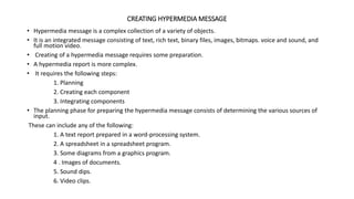 CREATING HYPERMEDIA MESSAGE
• Hypermedia message is a complex collection of a variety of objects.
• It is an integrated message consisting of text, rich text, binary files, images, bitmaps. voice and sound, and
full motion video.
• Creating of a hypermedia message requires some preparation.
• A hypermedia report is more complex.
• It requires the following steps:
1. Planning
2. Creating each component
3. Integrating components
• The planning phase for preparing the hypermedia message consists of determining the various sources of
input.
These can include any of the following:
1. A text report prepared in a word-processing system.
2. A spreadsheet in a spreadsheet program.
3. Some diagrams from a graphics program.
4 . Images of documents.
5. Sound dips.
6. Video clips.
 