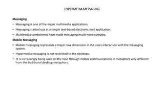 HYPERMEDIA MESSAGING
Messaging
• Messaging is one of the major multimedia applications.
• Messaging started out as a simple text-based electronic mail application.
• Multimedia components have made messaging much more complex.
Mobile Messaging
• Mobile messaging represents a major new dimension in the users interaction with the messaging
system.
• Hypermedia messaging is not restricted to the desktops;
• It is increasingly being used on the road through mobile communications in metaphors very different
from the traditional desktop metaphors.
 