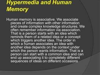 Hypermedia and Human
Memory
Human memory is associative. We associate
pieces of information with other information
and create complex knowledge structures. We
often remember information via association.
That is a person starts with an idea which
reminds them of a related idea or a concept
which triggers another idea. The order in
which a human associates an idea with
another idea depends on the context under
which the person wants information. That is a
person can start with a common idea and can
end up associating it to completely different
sequences of ideas on different occasions
 