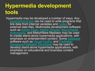 Hypermedia development
tools
Hypermedia may be developed a number of ways. Any
programming tool can be used to write programs that
link data from internal variables and nodes for
external data files. Multimedia development software
such as Adobe Flash, Adobe Director, Macromedia
Authorware, and MatchWare Mediator may be used
to create stand-alone hypermedia applications, with
emphasis on entertainment content. Some database
software such as Visual FoxPro and FileMaker
DeveloperFileMaker Developer may be used to
develop stand-alone hypermedia applications, with
emphasis on educational and business content
management.
 