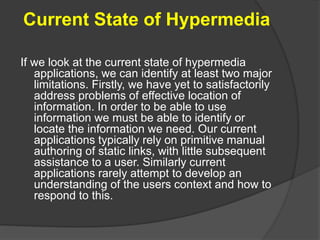 Current State of Hypermedia
If we look at the current state of hypermedia
applications, we can identify at least two major
limitations. Firstly, we have yet to satisfactorily
address problems of effective location of
information. In order to be able to use
information we must be able to identify or
locate the information we need. Our current
applications typically rely on primitive manual
authoring of static links, with little subsequent
assistance to a user. Similarly current
applications rarely attempt to develop an
understanding of the users context and how to
respond to this.
 