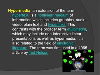 Hypermedia, an extension of the term
hypertext, is a nonlinear medium of
information which includes graphics, audio,
video, plain text and hyperlinks. This
contrasts with the broader term multimedia,
which may include non-interactive linear
presentations as well as hypermedia. It is
also related to the field of electronic
literature. The term was first used in a 1965
article by Ted Nelson
 