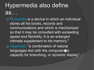 Hypermedia also define
as…
 "A memex is a device in which an individual
stores all his books, records and
communications and which is mechanized
so that it may be consulted with exceeding
speed and flexibility. It is an enlarged
intimate supplement to his memory."
 Hypertext: "a combination of natural
languages text with the computer�s
capacity for branching, or dynamic display"
 
