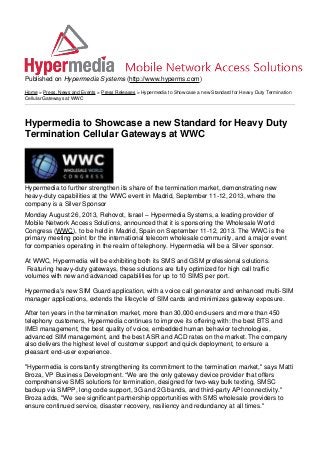Published on Hypermedia Systems (http://www.hyperms.com)
Home > Press, News and Events > Press Releases > Hypermedia to Showcase a new Standard for Heavy Duty Termination
Cellular Gateways at WWC
Hypermedia to Showcase a new Standard for Heavy Duty
Termination Cellular Gateways at WWC
Hypermedia to further strengthen its share of the termination market, demonstrating new
heavy-duty capabilities at the WWC event in Madrid, September 11-12, 2013, where the
company is a Silver Sponsor
Monday August 26, 2013, Rehovot, Israel – Hypermedia Systems, a leading provider of
Mobile Network Access Solutions, announced that it is sponsoring the Wholesale World
Congress (WWC), to be held in Madrid, Spain on September 11-12, 2013. The WWC is the
primary meeting point for the international telecom wholesale community, and a major event
for companies operating in the realm of telephony. Hypermedia will be a Silver sponsor.
At WWC, Hypermedia will be exhibiting both its SMS and GSM professional solutions.
Featuring heavy-duty gateways, these solutions are fully optimized for high call traffic
volumes with new and advanced capabilities for up to 10 SIMS per port.
Hypermedia's new SIM Guard application, with a voice call generator and enhanced multi-SIM
manager applications, extends the lifecycle of SIM cards and minimizes gateway exposure.
After ten years in the termination market, more than 30,000 end-users and more than 450
telephony customers, Hypermedia continues to improve its offering with: the best BTS and
IMEI management, the best quality of voice, embedded human behavior technologies,
advanced SIM management, and the best ASR and ACD rates on the market. The company
also delivers the highest level of customer support and quick deployment, to ensure a
pleasant end-user experience.
"Hypermedia is constantly strengthening its commitment to the termination market," says Matti
Broza, VP Business Development. “We are the only gateway device provider that offers
comprehensive SMS solutions for termination, designed for two-way bulk texting, SMSC
backup via SMPP, long code support, 3G and 2G bands, and third-party API connectivity."
Broza adds, "We see significant partnership opportunities with SMS wholesale providers to
ensure continued service, disaster recovery, resiliency and redundancy at all times."
 