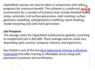 HyperMesh courses can also be taken in conjunction with other
programs for maximum benefit. The software is a preferred
environment for a number of functions that include detailed model
setup, automatic mid-surface generation, shell meshing, surface
geometry modelling, solid geometry modelling, batch meshing,
model morphing and solid mesh generation.
Job Prospects
The average salary for HyperMesh professionals globally, according
to simplyhired.com is $65,000. These average salaries could vary
depending upon country, company, industry, and experience.
Ikya Global is one of the few best Hypermesh training institutesin
Hyderabad that offer training at affordable prices along with
placement assistance and certification.
 