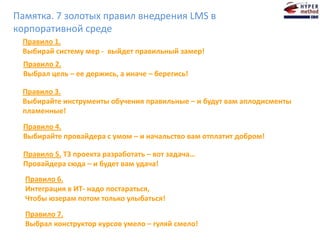Правило 7.
Выбрал конструктор курсов умело – гуляй смело!
Правило 6.
Интеграция в ИТ- надо постараться,
Чтобы юзерам потом только улыбаться!
Правило 5. ТЗ проекта разработать – вот задача…
Провайдера сюда – и будет вам удача!
Правило 4.
Выбирайте провайдера с умом – и начальство вам отплатит добром!
Правило 3.
Выбирайте инструменты обучения правильные – и будут вам аплодисменты
пламенные!
Правило 1.
Выбирай систему мер - выйдет правильный замер!
Правило 2.
Выбрал цель – ее держись, а иначе – берегись!
Памятка. 7 золотых правил внедрения LMS в
корпоративной среде
 