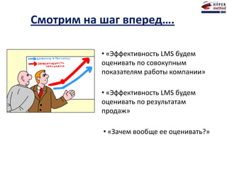 Смотрим на шаг вперед….
• «Эффективность LMS будем
оценивать по совокупным
показателям работы компании»
• «Эффективность LMS будем
оценивать по результатам
продаж»
• «Зачем вообще ее оценивать?»
 
