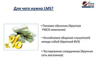 Для чего нужна LMS?
• Полевое обучение (Крупная
FMCG-компания)
• Онлайновое общение слушателей
между собой (Крупный ВУЗ)
• Тестирование сотрудников (Крупная
сеть магазинов)
 