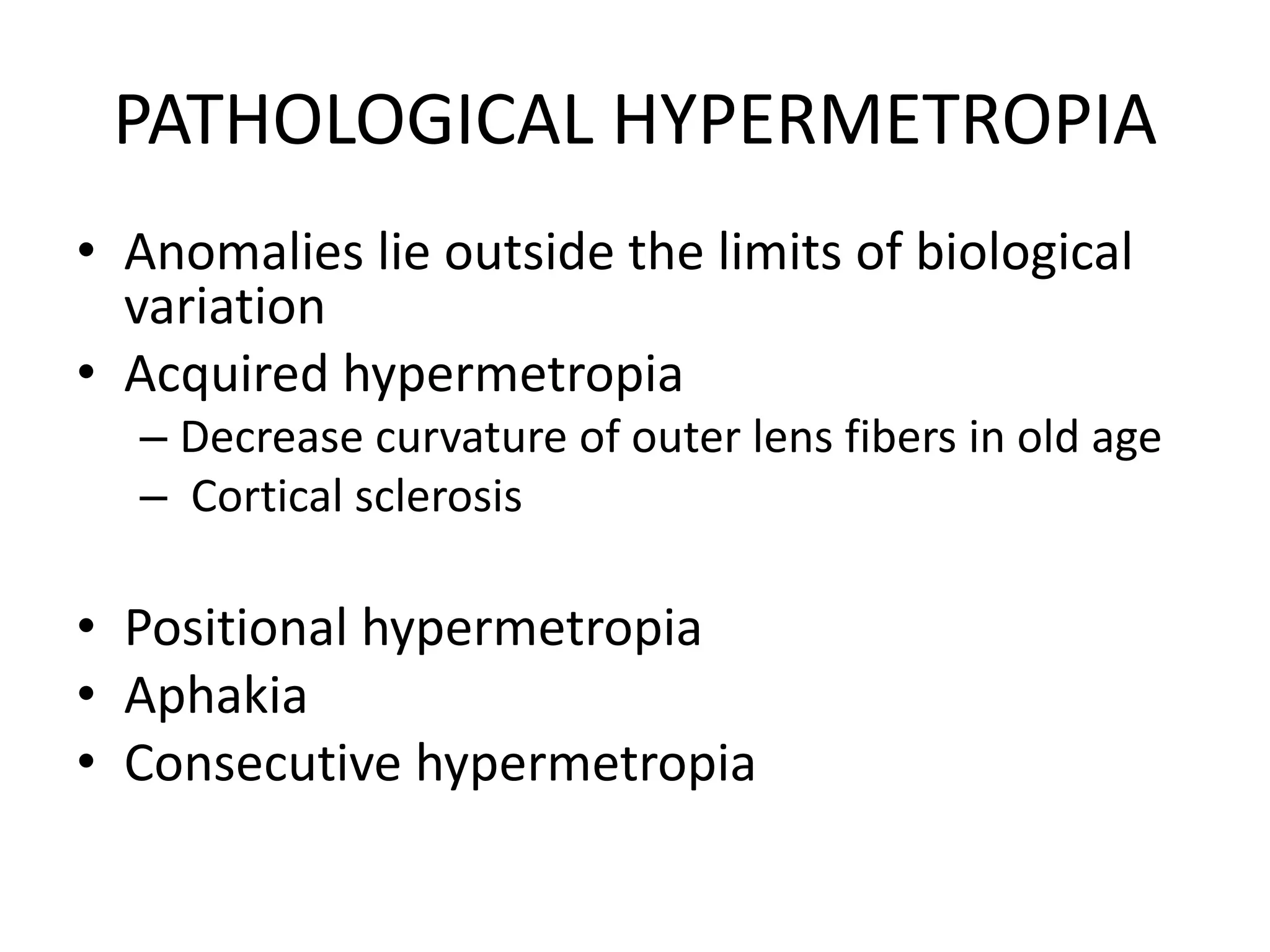 PATHOLOGICAL HYPERMETROPIA
• Anomalies lie outside the limits of biological
variation
• Acquired hypermetropia
– Decrease curvature of outer lens fibers in old age
– Cortical sclerosis
• Positional hypermetropia
• Aphakia
• Consecutive hypermetropia
 