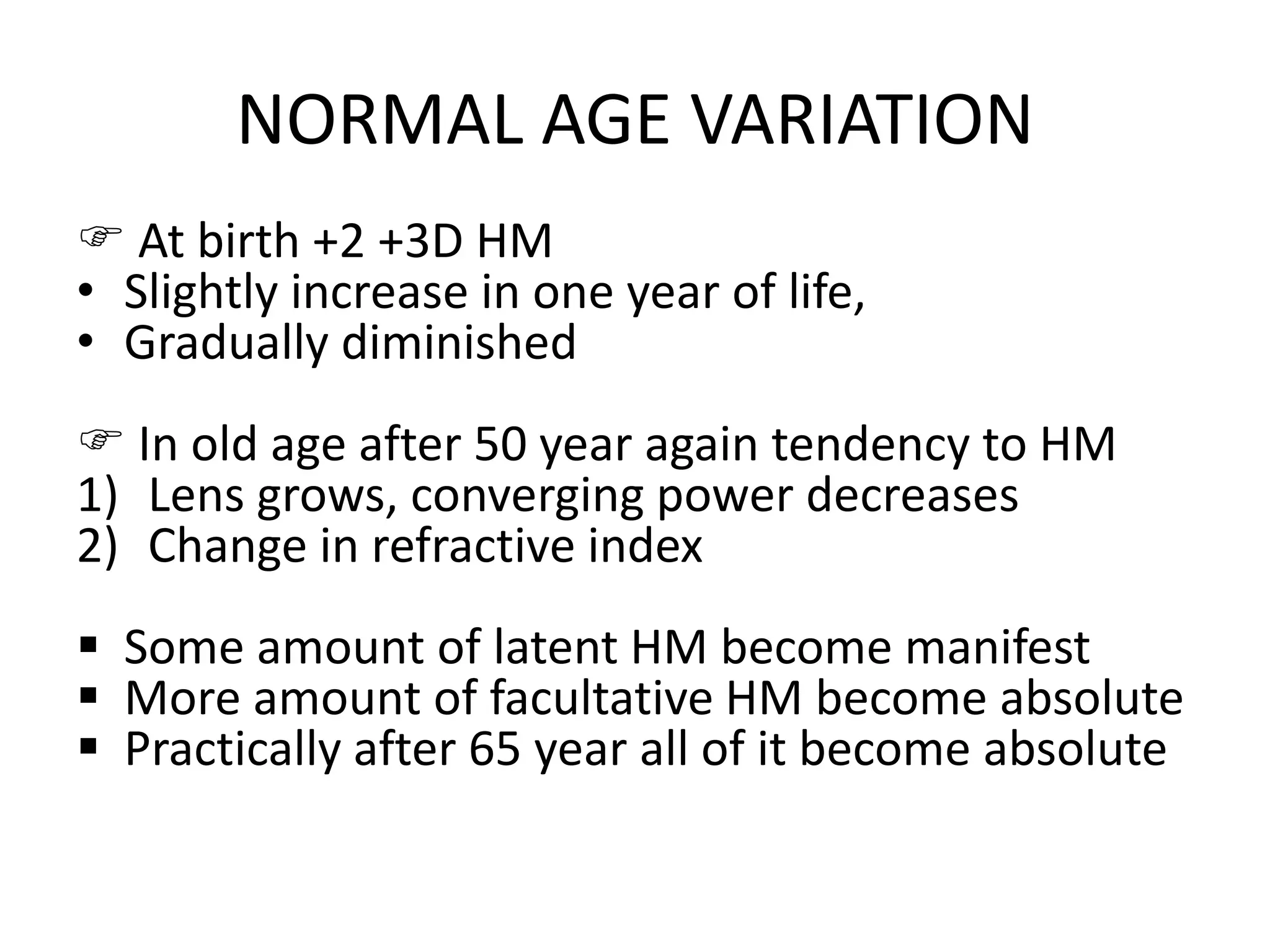 NORMAL AGE VARIATION
 At birth +2 +3D HM
• Slightly increase in one year of life,
• Gradually diminished
 In old age after 50 year again tendency to HM
1) Lens grows, converging power decreases
2) Change in refractive index
 Some amount of latent HM become manifest
 More amount of facultative HM become absolute
 Practically after 65 year all of it become absolute
 