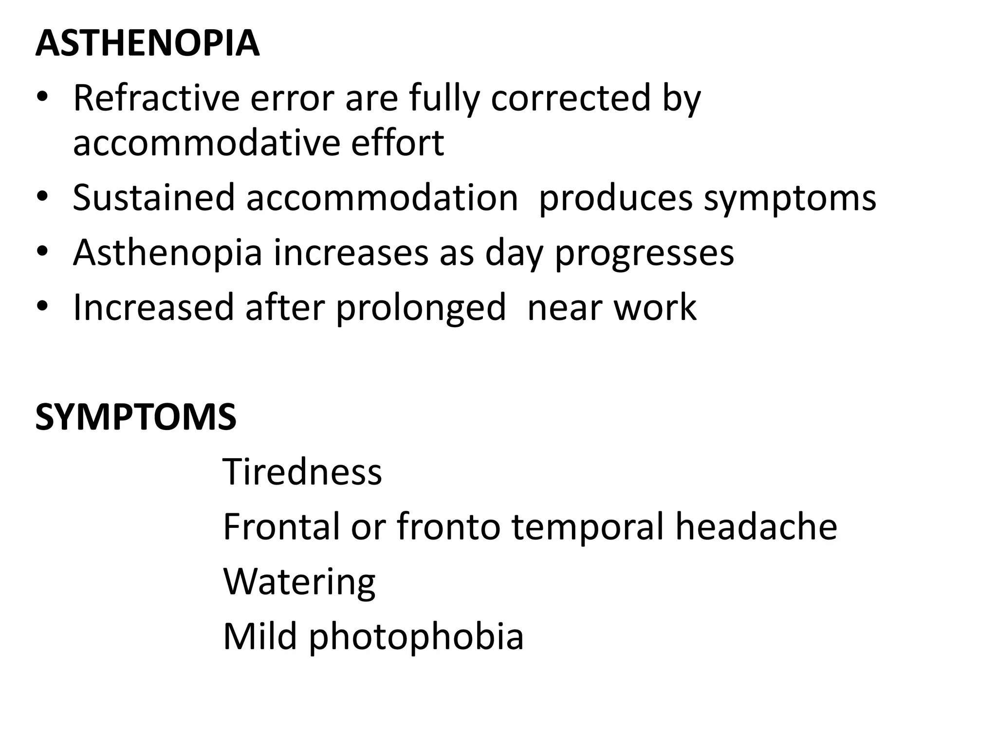 ASTHENOPIA
• Refractive error are fully corrected by
accommodative effort
• Sustained accommodation produces symptoms
• Asthenopia increases as day progresses
• Increased after prolonged near work
SYMPTOMS
Tiredness
Frontal or fronto temporal headache
Watering
Mild photophobia
 