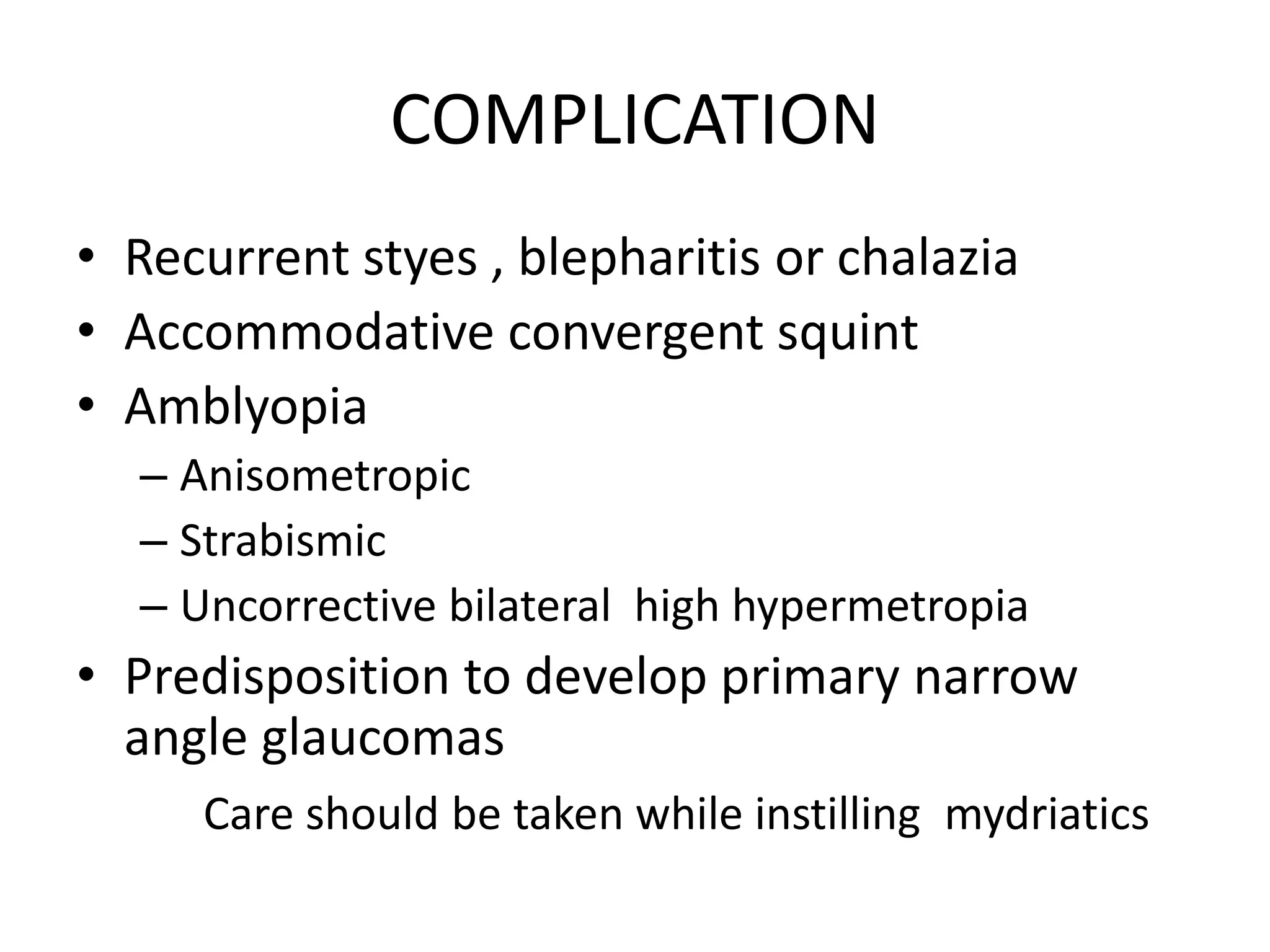 COMPLICATION
• Recurrent styes , blepharitis or chalazia
• Accommodative convergent squint
• Amblyopia
– Anisometropic
– Strabismic
– Uncorrective bilateral high hypermetropia
• Predisposition to develop primary narrow
angle glaucomas
Care should be taken while instilling mydriatics
 
