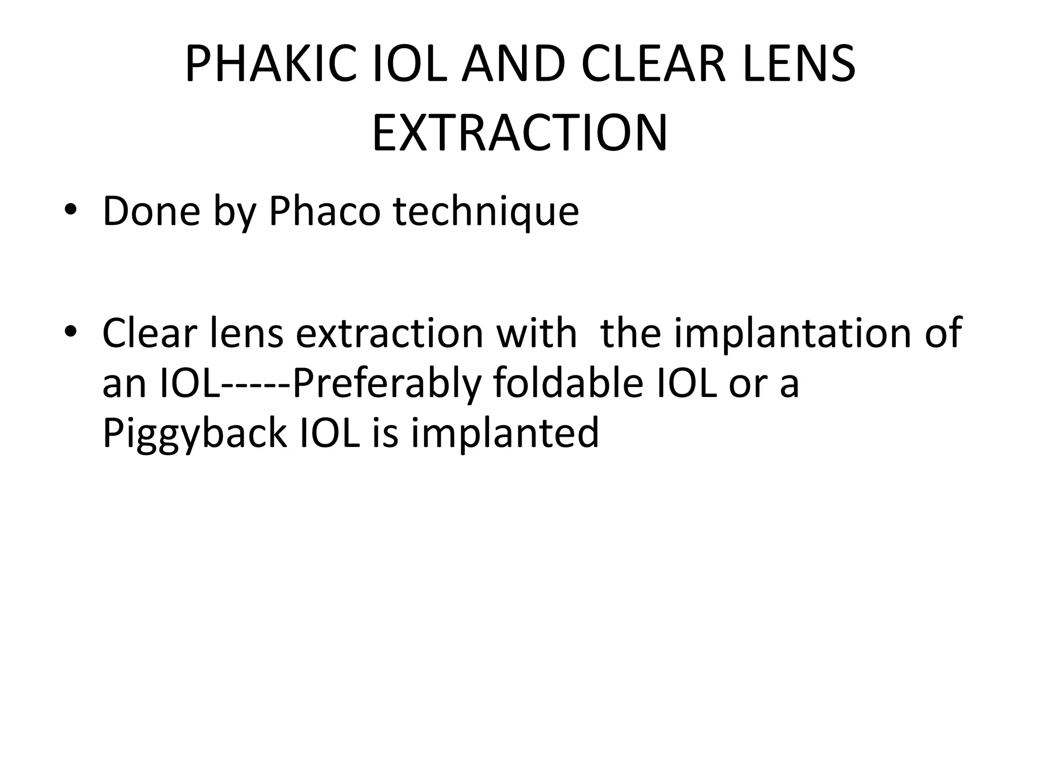 PHAKIC IOL AND CLEAR LENS
EXTRACTION
• Done by Phaco technique
• Clear lens extraction with the implantation of
an IOL-----Preferably foldable IOL or a
Piggyback IOL is implanted
 