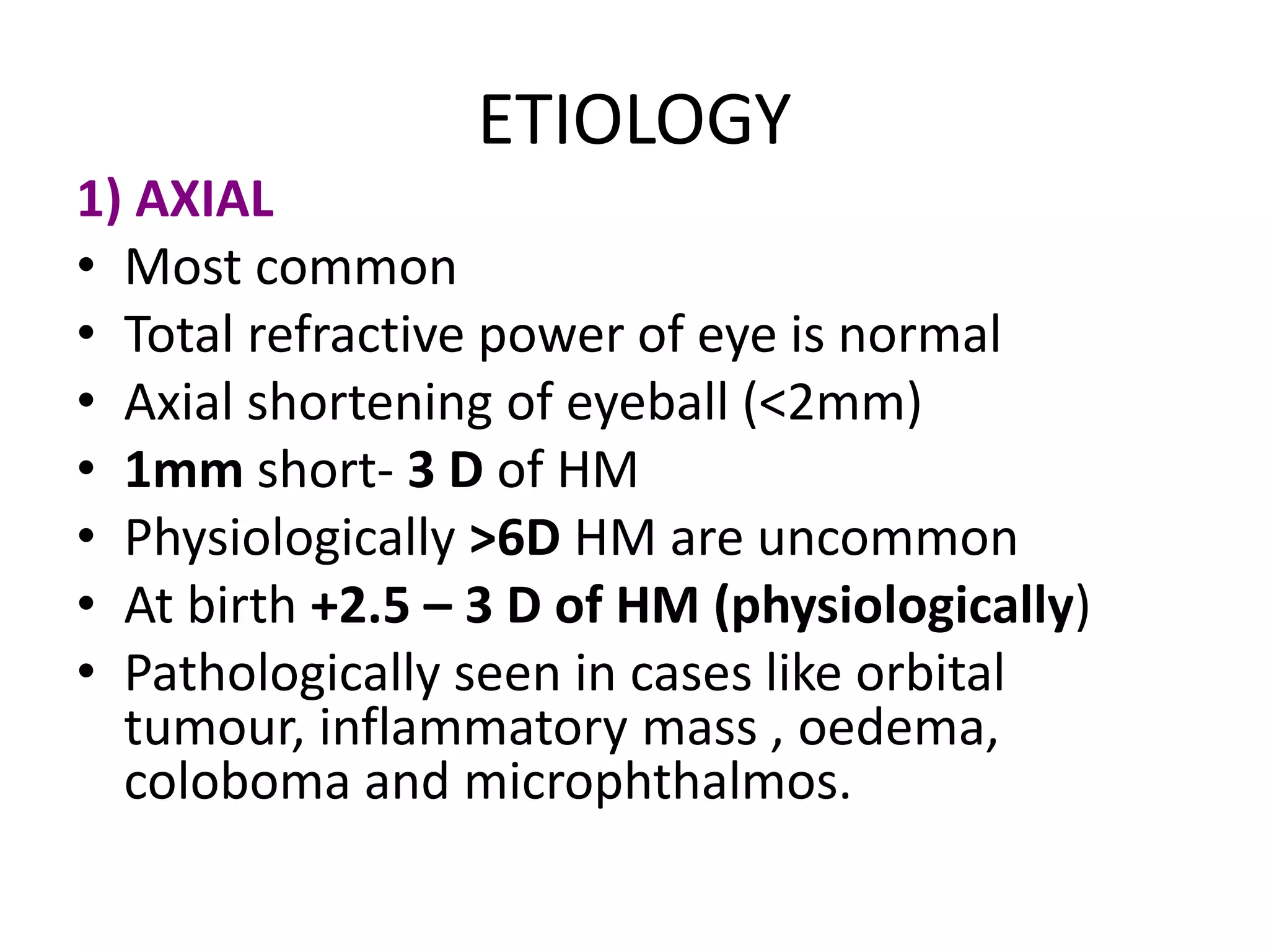 ETIOLOGY
1) AXIAL
• Most common
• Total refractive power of eye is normal
• Axial shortening of eyeball (<2mm)
• 1mm short- 3 D of HM
• Physiologically >6D HM are uncommon
• At birth +2.5 – 3 D of HM (physiologically)
• Pathologically seen in cases like orbital
tumour, inflammatory mass , oedema,
coloboma and microphthalmos.
 