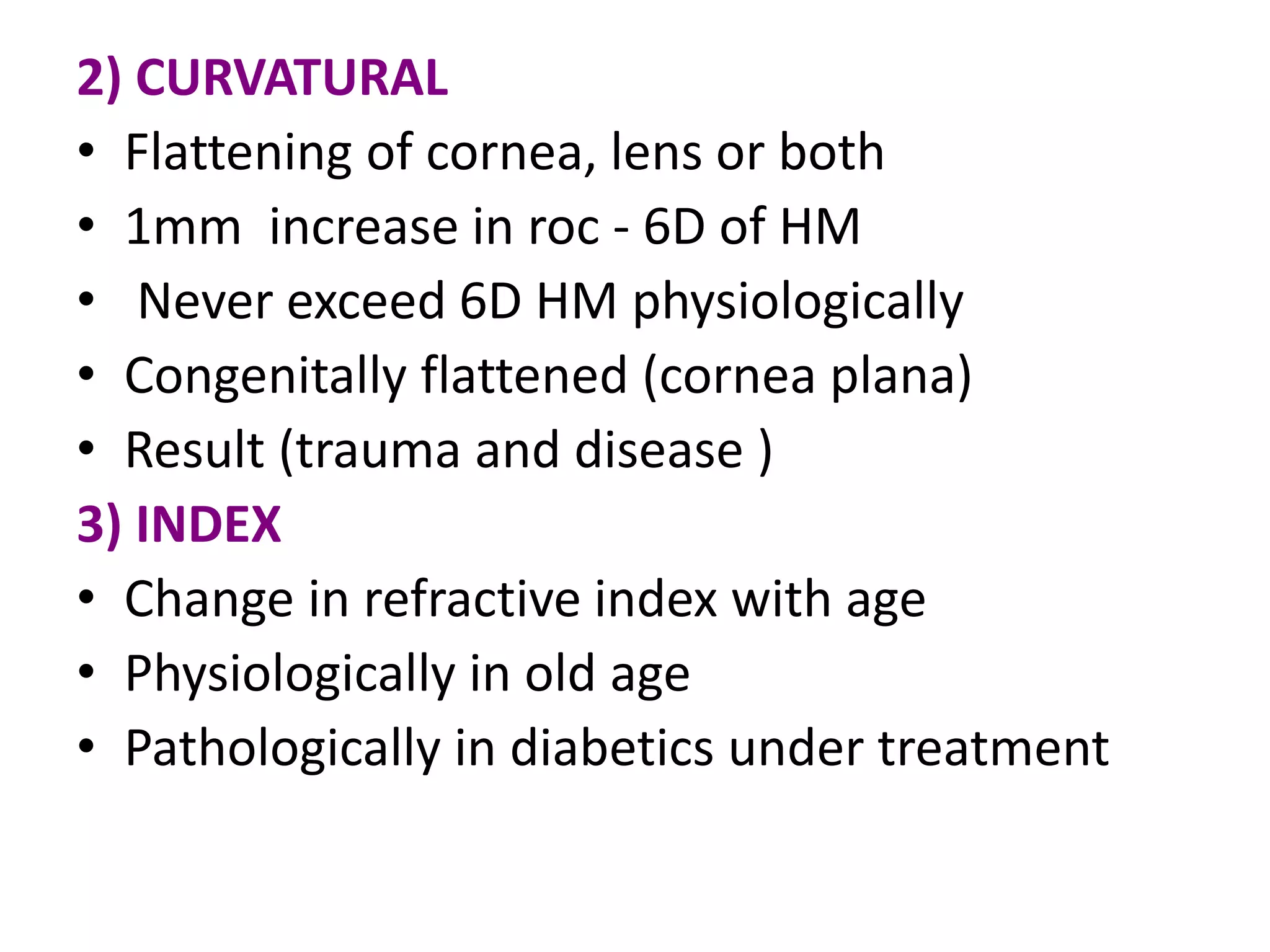 2) CURVATURAL
• Flattening of cornea, lens or both
• 1mm increase in roc - 6D of HM
• Never exceed 6D HM physiologically
• Congenitally flattened (cornea plana)
• Result (trauma and disease )
3) INDEX
• Change in refractive index with age
• Physiologically in old age
• Pathologically in diabetics under treatment
 