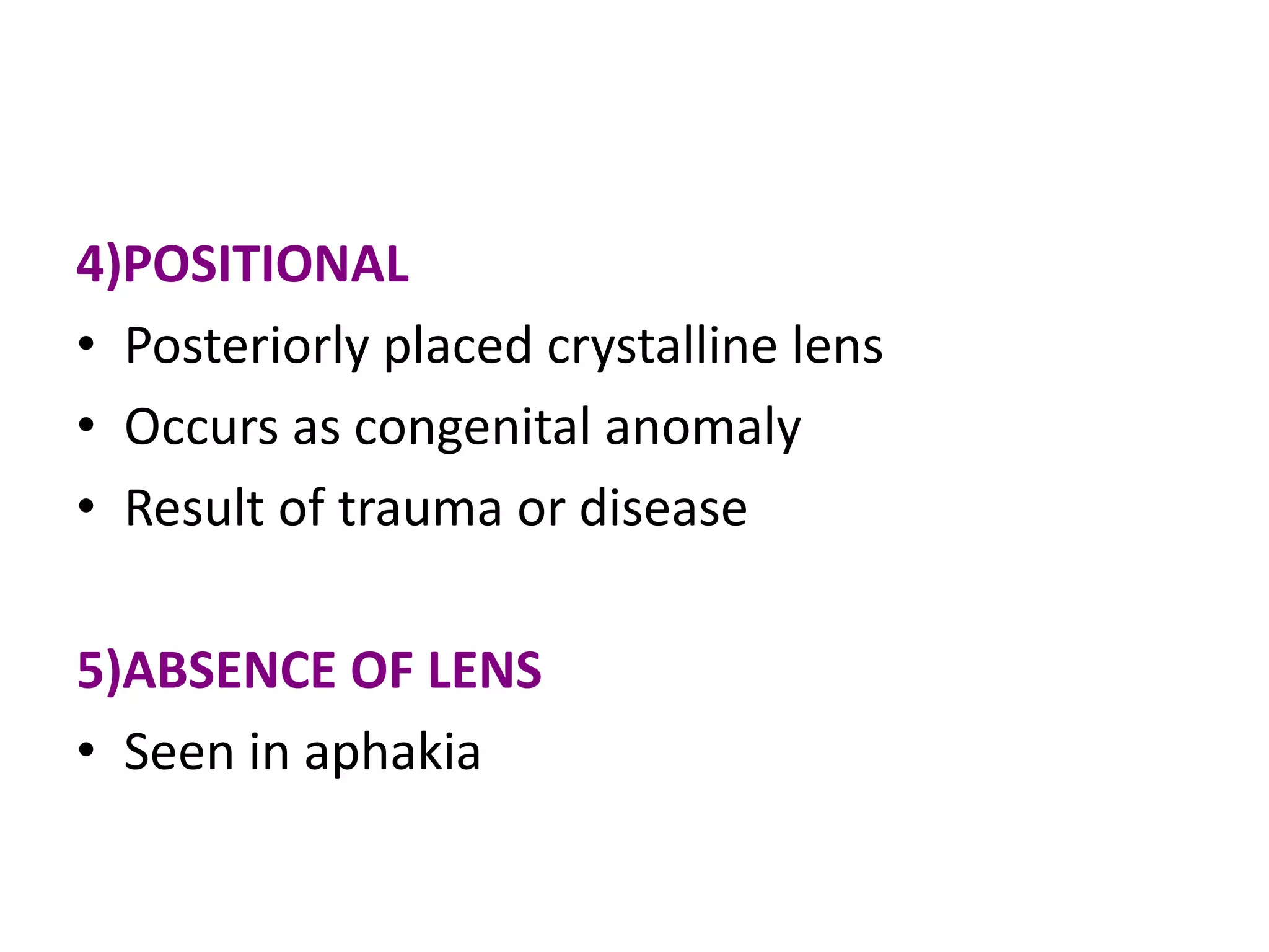4)POSITIONAL
• Posteriorly placed crystalline lens
• Occurs as congenital anomaly
• Result of trauma or disease
5)ABSENCE OF LENS
• Seen in aphakia
 