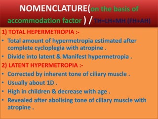 NOMENCLATURE(on the basis of
accommodation factor ) /TH=LH+MH (FH+AH)
1) TOTAL HEPERMETROPIA :-
• Total amount of hypermetropia estimated after
complete cycloplegia with atropine .
• Divide into latent & Manifest hypermetropia .
2) LATENT HYPERMETROPIA :-
• Corrected by inherent tone of ciliary muscle .
• Usually about 1D .
• High in children & decrease with age .
• Revealed after abolising tone of ciliary muscle with
atropine .
 