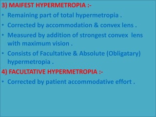 3) MAIFEST HYPERMETROPIA :-
• Remaining part of total hypermetropia .
• Corrected by accommodation & convex lens .
• Measured by addition of strongest convex lens
with maximum vision .
• Consists of Facultative & Absolute (Obligatary)
hypermetropia .
4) FACULTATIVE HYPERMETROPIA :-
• Corrected by patient accommodative effort .
 