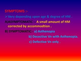 SYMPTOMS :-
Very depending upon age & degree of HM .
A)ASYMPTOMATIC :- A small amount of HM
corrected by accommodtion .
B) SYMPTOMATIC:- a) Asthenopia
b) Decective Vn with Asthenopia.
c) Defective Vn only .
 