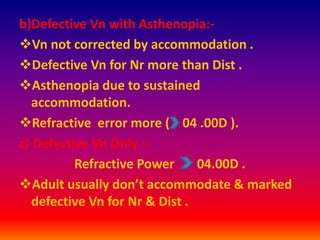 b)Defective Vn with Asthenopia:-
Vn not corrected by accommodation .
Defective Vn for Nr more than Dist .
Asthenopia due to sustained
accommodation.
Refractive error more ( 04 .00D ).
c) Defective Vn Only :-
Refractive Power 04.00D .
Adult usually don’t accommodate & marked
defective Vn for Nr & Dist .
 