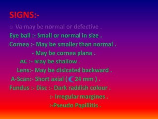 SIGNS:-
o Va may be normal or defective .
Eye ball :- Small or normal in size .
Cornea :- May be smaller than normal .
- May be cornea plana .
AC :- May be shallow .
Lens:- May be dislcated backward .
A-Scan:- Short axial ( 24 mm ) .
Fundus :- Disc :- Dark raddish colour .
:- Irregular margines .
:-Pseudo Papillitis .
 