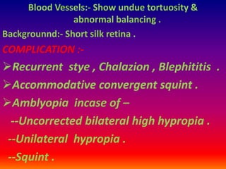 Blood Vessels:- Show undue tortuosity &
abnormal balancing .
Backgrounnd:- Short silk retina .
COMPLICATION :-
Recurrent stye , Chalazion , Blephititis .
Accommodative convergent squint .
Amblyopia incase of –
--Uncorrected bilateral high hypropia .
--Unilateral hypropia .
--Squint .
 