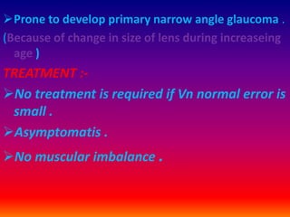 Prone to develop primary narrow angle glaucoma .
(Because of change in size of lens during increaseing
age )
TREATMENT :-
No treatment is required if Vn normal error is
small .
Asymptomatis .
No muscular imbalance .
 