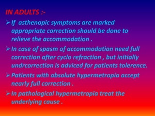 IN ADULTS :-
If asthenopic symptoms are marked
appropriate correction should be done to
relieve the accommodation .
In case of spasm of accommodation need full
correction after cyclo refraction , but initially
undrcorrection is adviced for patients tolerence.
Patients with absolute hypermetropia accept
nearly full correction .
In pathological hypermetropia treat the
underlying cause .
 