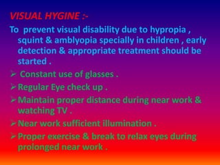 VISUAL HYGINE :-
To prevent visual disability due to hypropia ,
squint & amblyopia specially in children , early
detection & appropriate treatment should be
started .
 Constant use of glasses .
Regular Eye check up .
Maintain proper distance during near work &
watching TV .
Near work sufficient illumination .
Proper exercise & break to relax eyes during
prolonged near work .
 