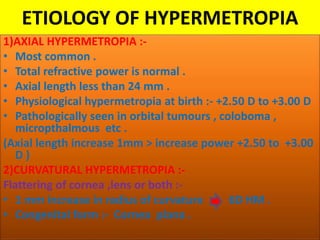 ETIOLOGY OF HYPERMETROPIA
1)AXIAL HYPERMETROPIA :-
• Most common .
• Total refractive power is normal .
• Axial length less than 24 mm .
• Physiological hypermetropia at birth :- +2.50 D to +3.00 D
• Pathologically seen in orbital tumours , coloboma ,
micropthalmous etc .
(Axial length increase 1mm > increase power +2.50 to +3.00
D )
2)CURVATURAL HYPERMETROPIA :-
Flattering of cornea ,lens or both :-
• 1 mm increase in radius of curvature 6D HM .
• Congenital form :- Cornea plana .
 