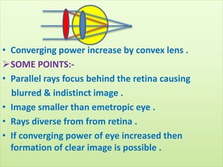 • Converging power increase by convex lens .
SOME POINTS:-
• Parallel rays focus behind the retina causing
blurred & indistinct image .
• Image smaller than emetropic eye .
• Rays diverse from from retina .
• If converging power of eye increased then
formation of clear image is possible .
 