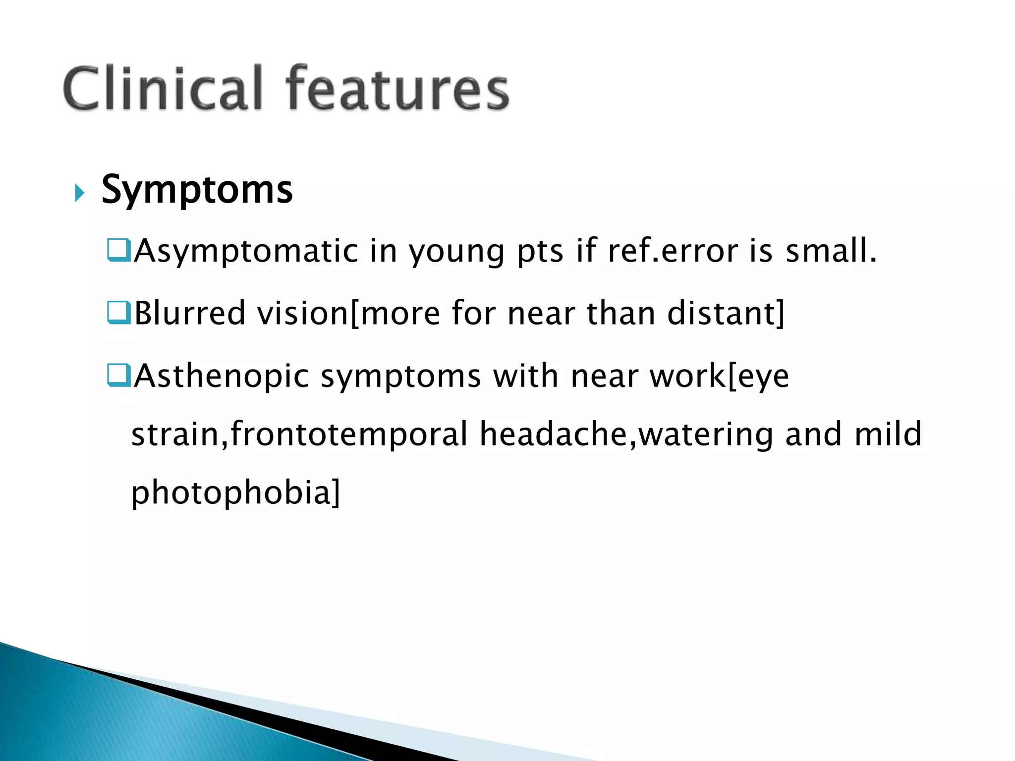 Symptoms
Asymptomatic in young pts if ref.error is small.
Blurred vision[more for near than distant]
Asthenopic symptoms with near work[eye
strain,frontotemporal headache,watering and mild
photophobia]
 