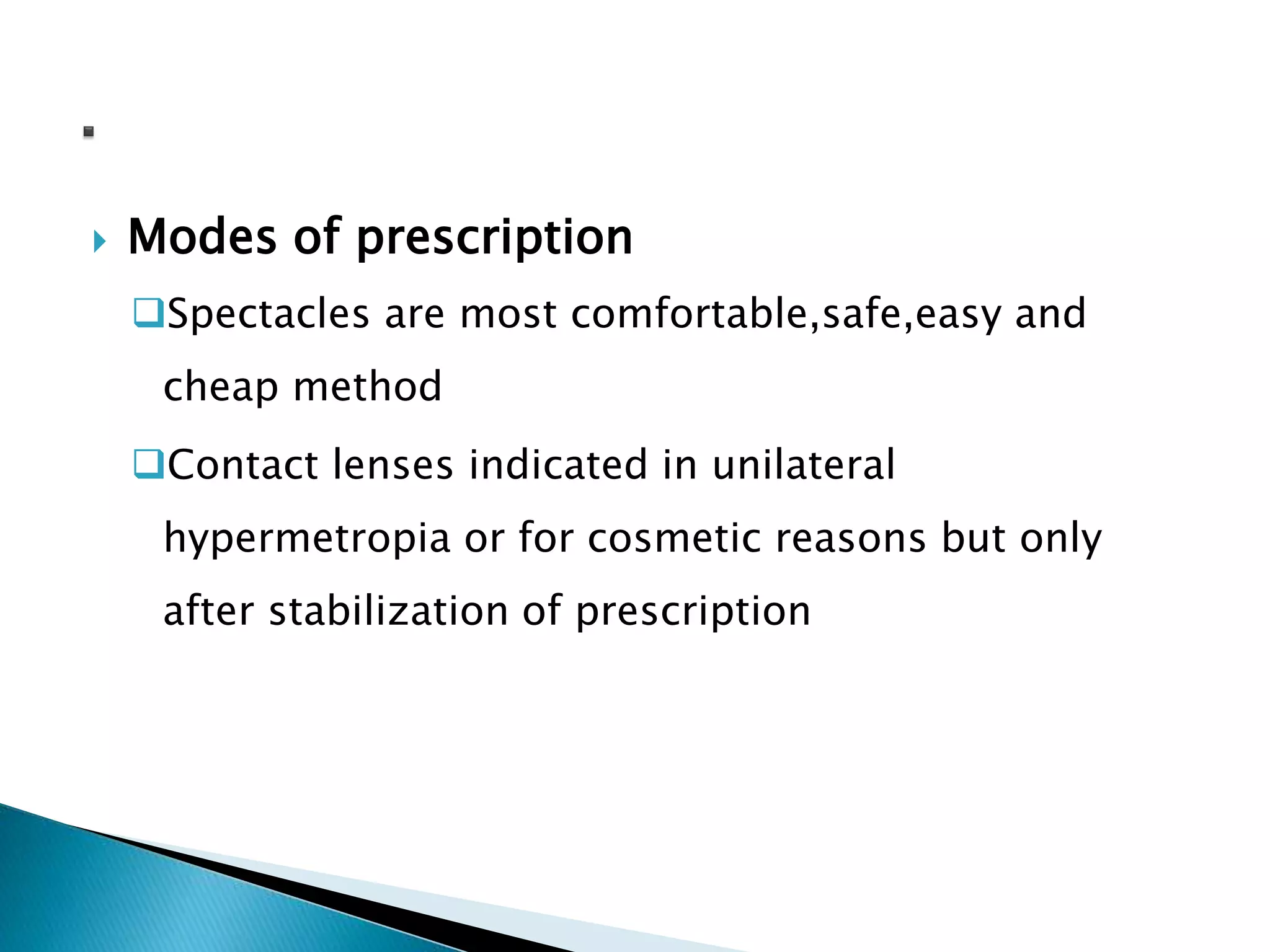  Modes of prescription
Spectacles are most comfortable,safe,easy and
cheap method
Contact lenses indicated in unilateral
hypermetropia or for cosmetic reasons but only
after stabilization of prescription
 