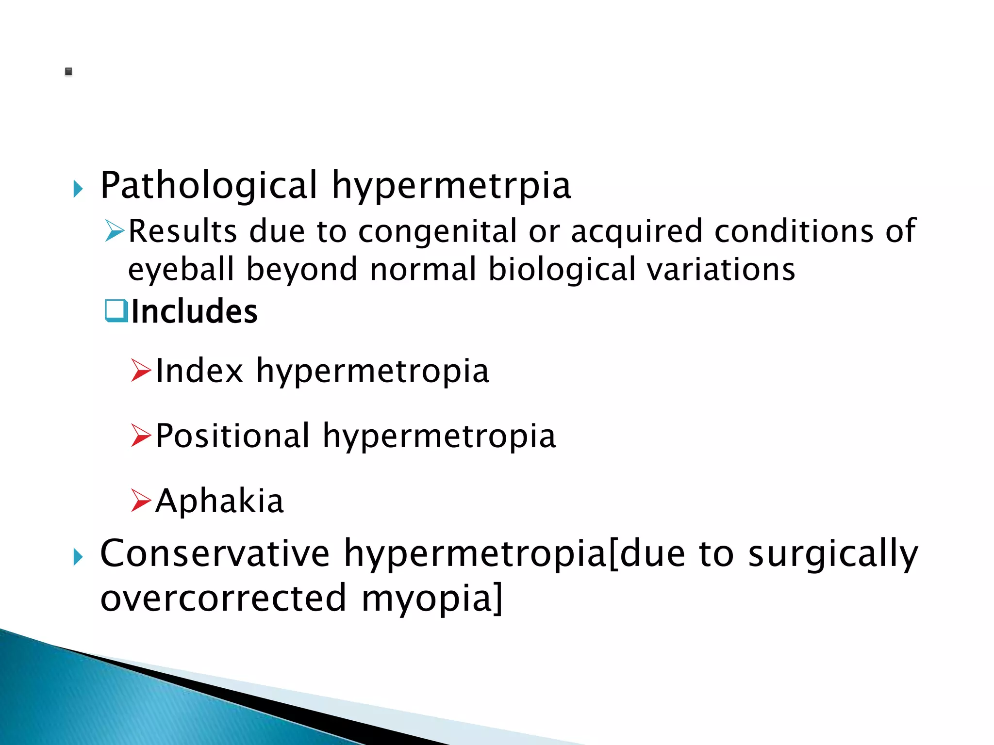  Pathological hypermetrpia
Results due to congenital or acquired conditions of
eyeball beyond normal biological variations
Includes
Index hypermetropia
Positional hypermetropia
Aphakia
 Conservative hypermetropia[due to surgically
overcorrected myopia]
 