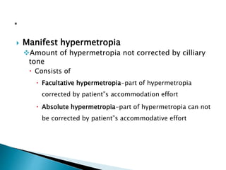  Manifest hypermetropia
Amount of hypermetropia not corrected by cilliary
tone
 Consists of
 Facultative hypermetropia-part of hypermetropia
corrected by patient”s accommodation effort
 Absolute hypermetropia-part of hypermetropia can not
be corrected by patient”s accommodative effort
 
