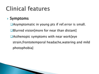  Symptoms
Asymptomatic in young pts if ref.error is small.
Blurred vision[more for near than distant]
Asthenopic symptoms with near work[eye
strain,frontotemporal headache,watering and mild
photophobia]
 